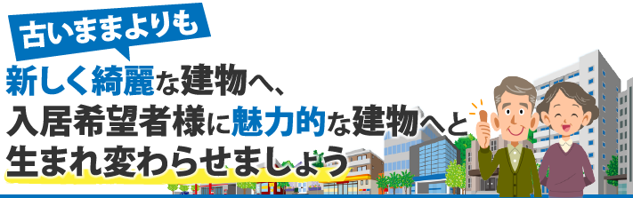 古いままよりも新しく綺麗な建物へ、入居希望者様に魅力的な建物へと生まれ変わらせましょう