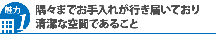 魅力1 隅々までお手入れが行き届いており清潔な空間であること