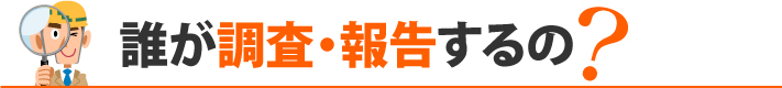 誰が調査・報告するの？