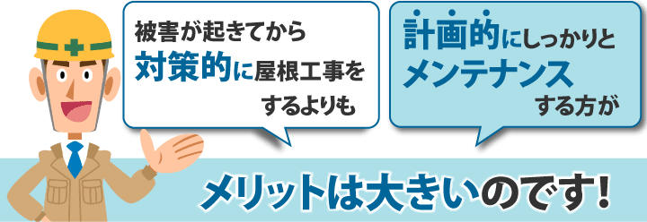 被害が起きてから対策的に屋根工事をするよりも計画的にしっかりとメンテナンスする方がメリットは大きいのです！