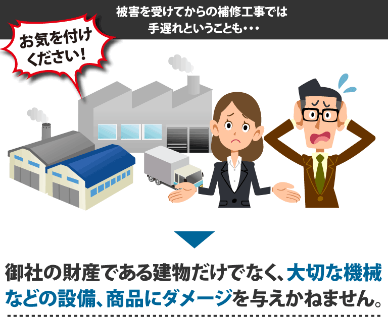 お気を付けください！被害を受けてからの補修工事では手遅れということも・・・御社の財産である建物だけでなく、大切な機械などの設備、商品にダメージを与えかねません。