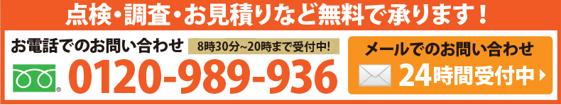 点検・調査・お見積りなど無料で承ります！お電話でのお問い合わせは0120-989-936へ。8時半から20時まで受付中！メールでのお問合せは24時間受付中。