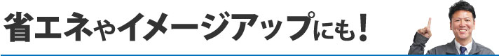 省エネやイメージアップにも！