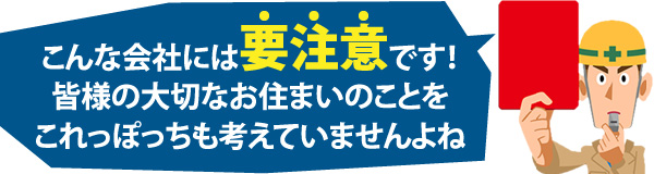 こんな会社には要注意です！皆様の大切なお住まいのことをこれっぽっちも考えていませんよね