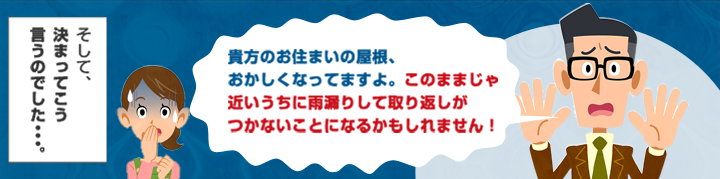 貴方のお住まいの屋根、おかしくなってますよ。このままじゃ近いうちに雨漏りして取り返しがつかないことになるかもしれません。そして決まってこういうのでした・・・