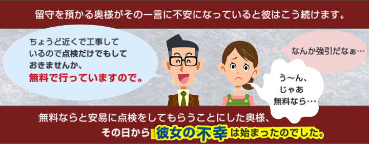 留守を預かる奥様がその一言に不安になっていると彼はこう続けます。ちょうど近くで工事しているので点検だけでもしておきませんか？無料で行っていますので。うーんじゃあ無料なら（なんか強引だなと思いつつ）無料ならと暗に点検してもらうことにした奥様、その日から彼女の不幸は始まったのでした。