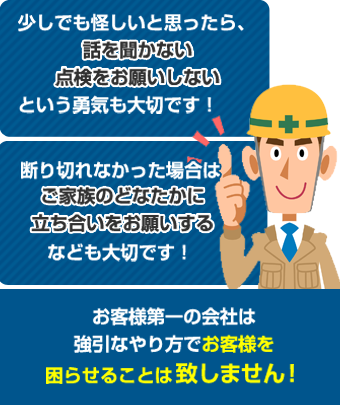 少しでも怪しいと思ったら話をきかない、点検をお願いしないという勇気も大切です！断りきれなかった場合はご家族のどなたかに立ち合いをお願いするなども大切です！お客様第一の会社は強引のやり方でお客様を困らせることは致しません！