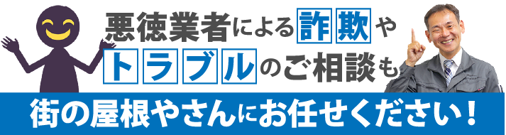 悪徳業者による詐欺やトラブルのご相談も街の屋根やさんにお任せください!