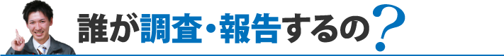 誰が調査・報告するの？