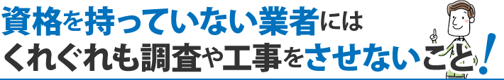 資格を持っていない業者にはくれぐれも調査や工事をさせないこと