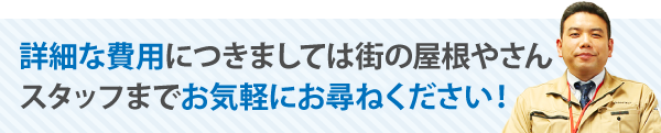 詳細な費用につきましては街の屋根やさんスタッフまでお気軽にお尋ねください！