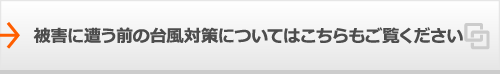 被害に遭う前の台風対策についてはこちらもご覧ください