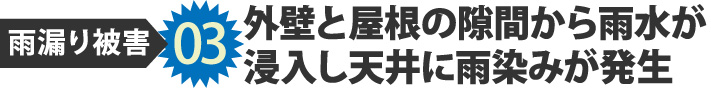 雨漏り被害03外壁と屋根の隙間から雨水が 浸入し天井に雨染みが発生