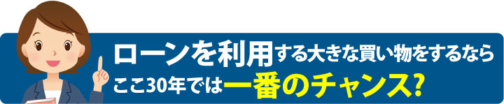 ローンを利用する大きな買い物をするならここ30年では一番チャンス