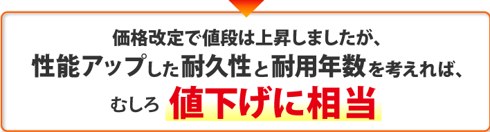 価格改定で値段は上昇しましたが、 性能アップした耐久性と耐用年数を考えれば、むしろ値下げに相当