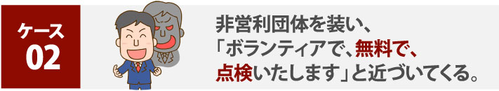 ケース２:非営利団体を装い、「ボランティアで、無料で、点検いたします」と近づいてくる。