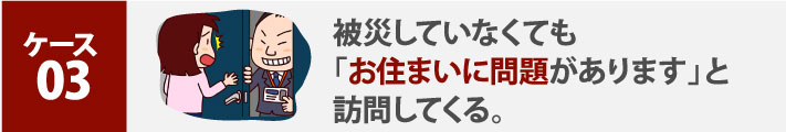 ケース３:被災していなくても「お住まいに問題があります」と訪問してくる。