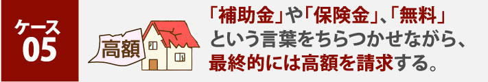 ケース５:「補助金」や「保険金」、「無料」という言葉をちらつかせながら、最終的には高額を請求する。