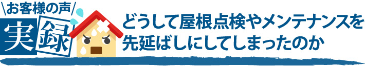 お客様の声実録、どうして屋根点検やメンテナンスを先延ばしにしてしまったのか