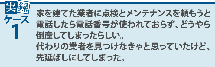 実録ケース1・家を建てた業者に点検とメンテナンスを頼もうと電話したら電話番号が使われておらず、どうやら倒産してしまったらしい。代わりの業者を見つけなきゃと思っていたけど、先延ばしにしてしまった。