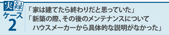 実録ケース2・「家は建てたら終わりだと思っていた」「新築の際、その後のメンテナンスについてハウスメーカーから具体的な説明がなかった」