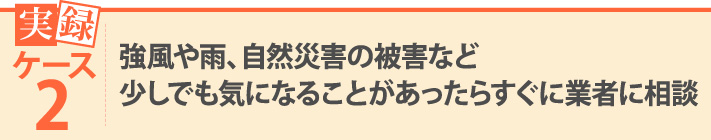 実録ケース2・強風や雨、自然災害の被害など少しでも気になることがあったらすぐに業者に相談